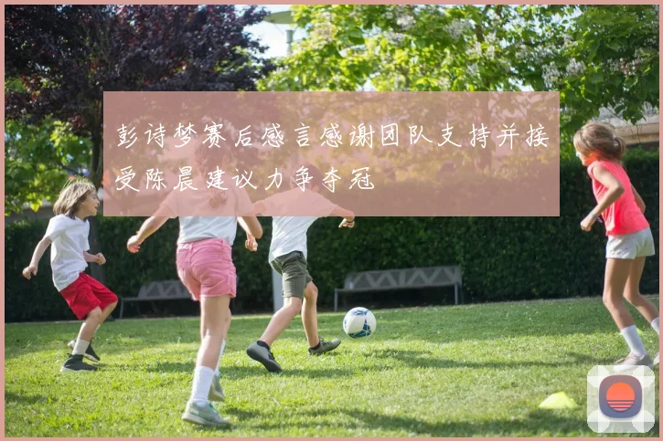彭诗梦赛后感言感谢团队支持并接受陈晨建议力争夺冠