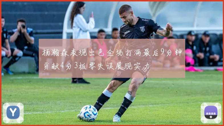 杨瀚森表现出色全场打满最后9分钟贡献4分3板零失误展现实力