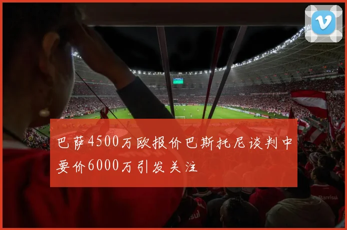 巴萨4500万欧报价巴斯托尼谈判中要价6000万引发关注