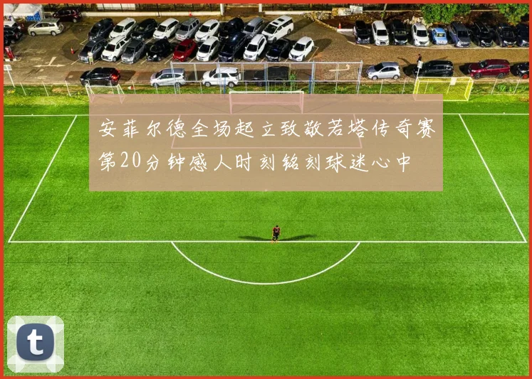 安菲尔德全场起立致敬若塔传奇赛第20分钟感人时刻铭刻球迷心中