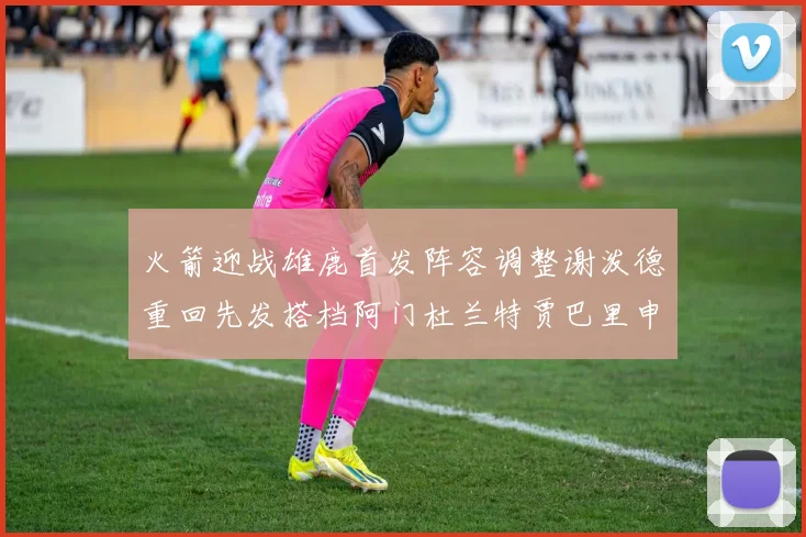 火箭迎战雄鹿首发阵容调整谢泼德重回先发搭档阿门杜兰特贾巴里申京