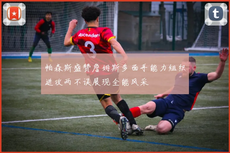 帕森斯盛赞詹姆斯多面手能力组织进攻两不误展现全能风采