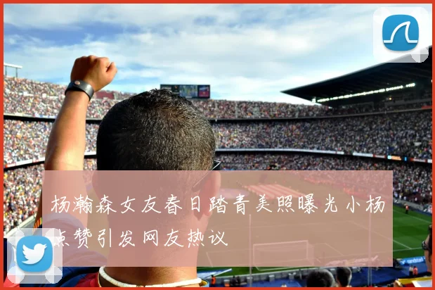 杨瀚森女友春日踏青美照曝光小杨点赞引发网友热议