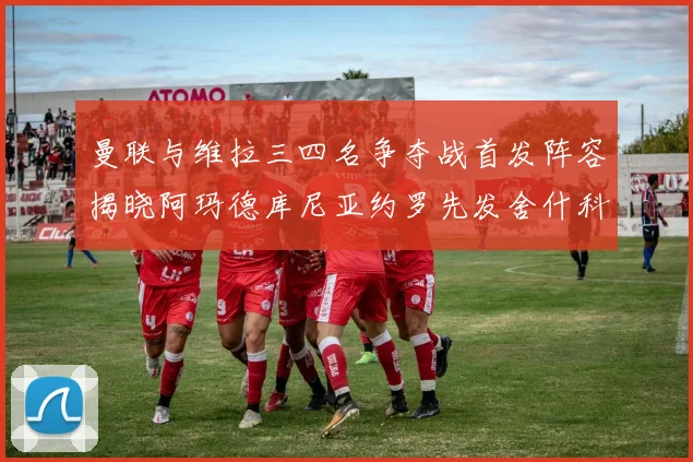 曼联与维拉三四名争夺战首发阵容揭晓阿玛德库尼亚约罗先发舍什科替补出战