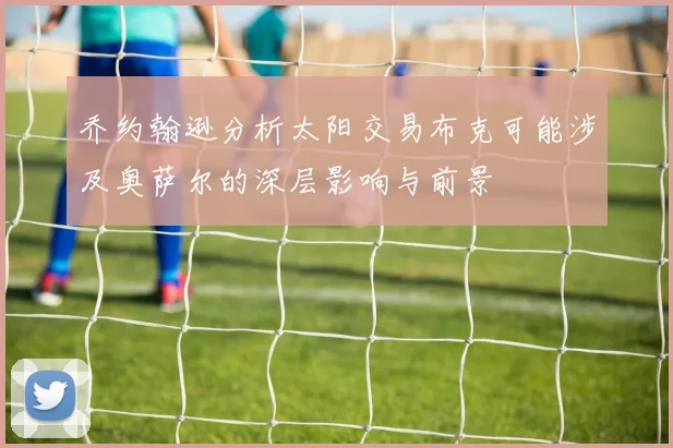 乔约翰逊分析太阳交易布克可能涉及奥萨尔的深层影响与前景