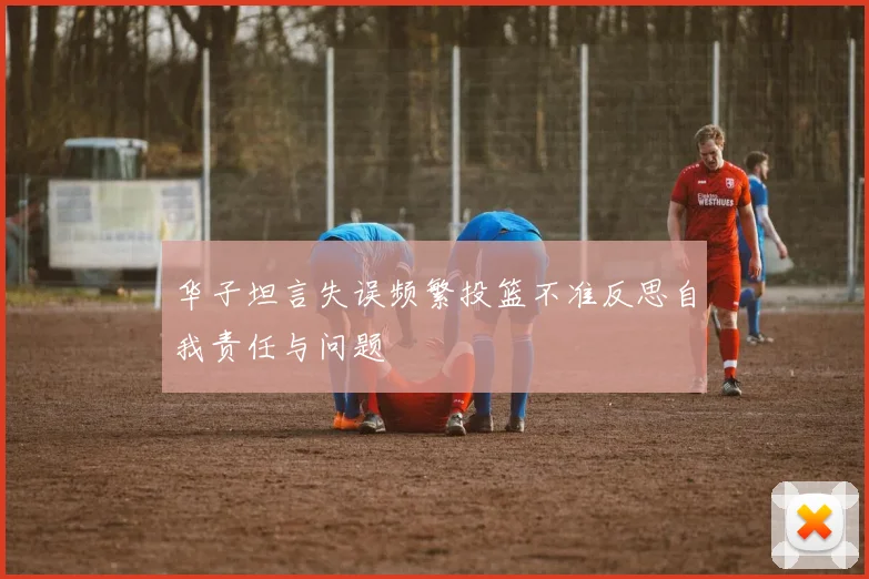 华子坦言失误频繁投篮不准反思自我责任与问题