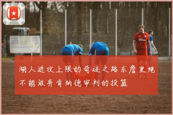 湖人进攻上限的奇迹之路东詹里绝不能放弃肯纳德审判的投篮