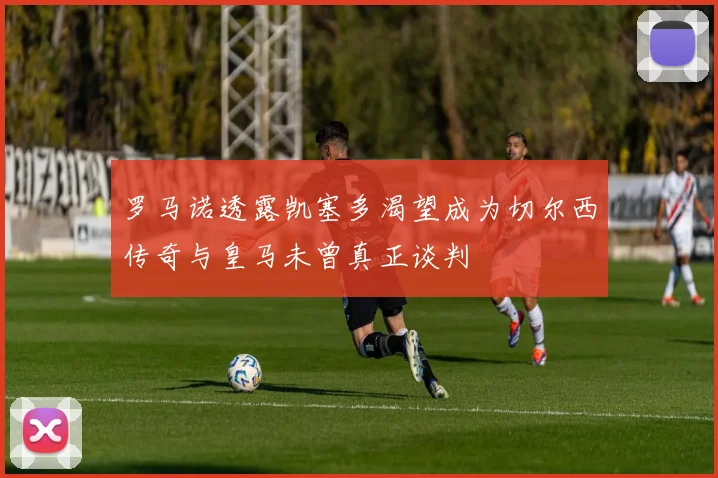 罗马诺透露凯塞多渴望成为切尔西传奇与皇马未曾真正谈判