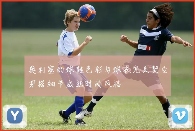 奥利塞的球鞋色彩与球衣完美契合穿搭细节成就时尚风格