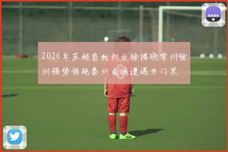 2026年苏超首轮积分榜揭晓常州徐州强势领跑泰州南通遭遇开门黑