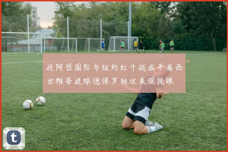 迈阿密国际与纽约红牛战成平局西尔维蒂进球德保罗助攻表现抢眼