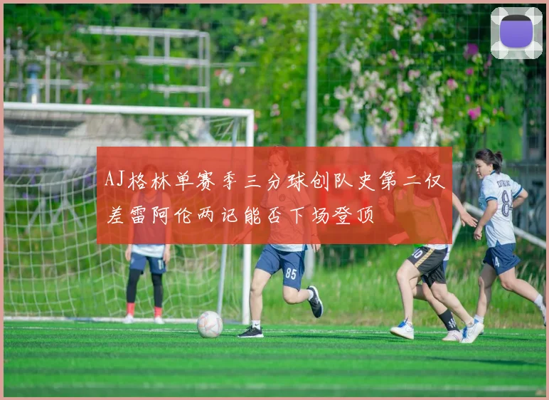AJ格林单赛季三分球创队史第二仅差雷阿伦两记能否下场登顶