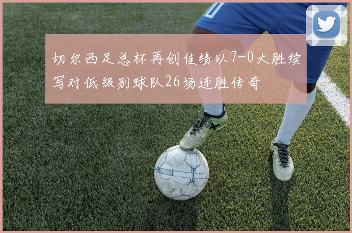 切尔西足总杯再创佳绩以7-0大胜续写对低级别球队26场连胜传奇