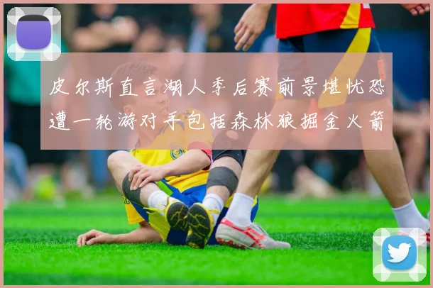 皮尔斯直言湖人季后赛前景堪忧恐遭一轮游对手包括森林狼掘金火箭
