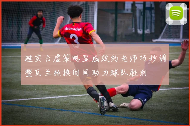 避实击虚策略显成效约老师巧妙调整瓦兰轮换时间助力球队胜利