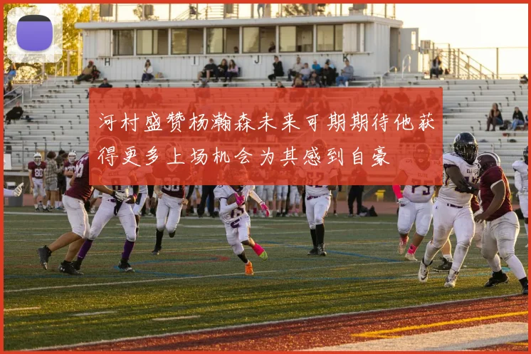 河村盛赞杨瀚森未来可期期待他获得更多上场机会为其感到自豪
