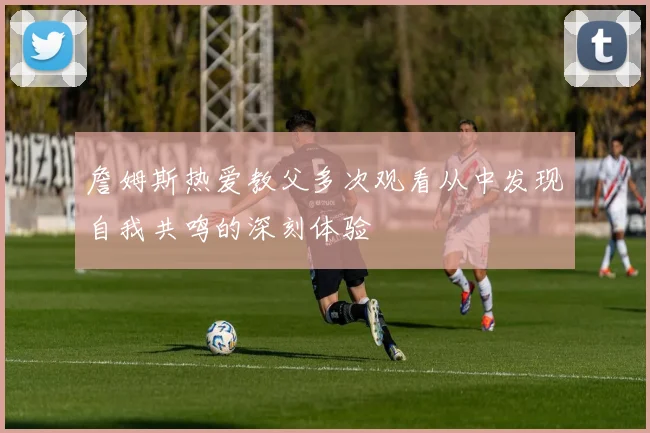 詹姆斯热爱教父多次观看从中发现自我共鸣的深刻体验
