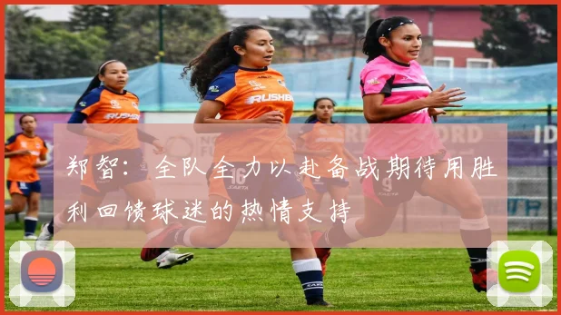 郑智：全队全力以赴备战期待用胜利回馈球迷的热情支持