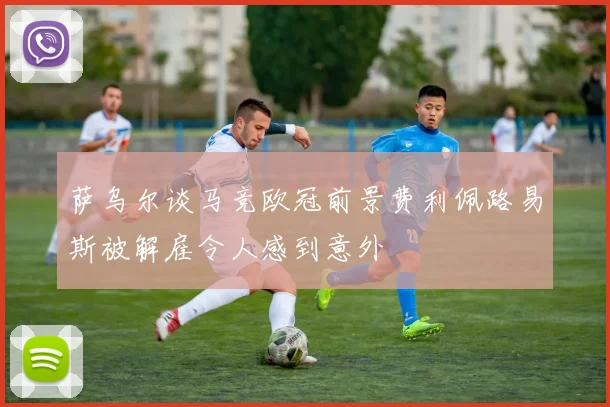 萨乌尔谈马竞欧冠前景费利佩路易斯被解雇令人感到意外
