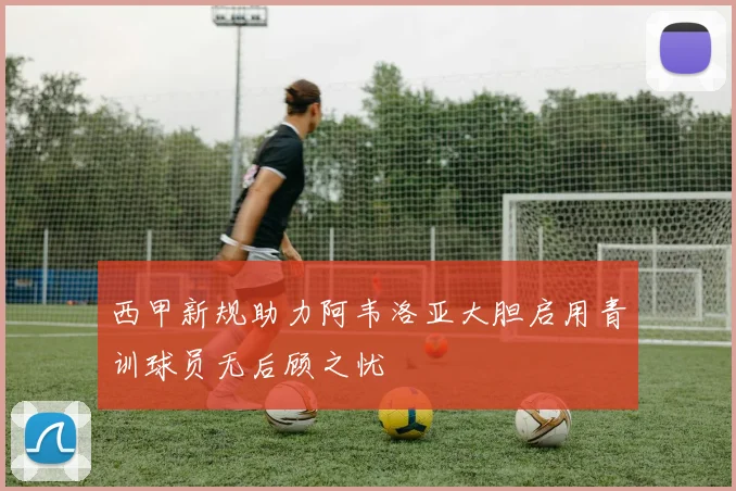 西甲新规助力阿韦洛亚大胆启用青训球员无后顾之忧