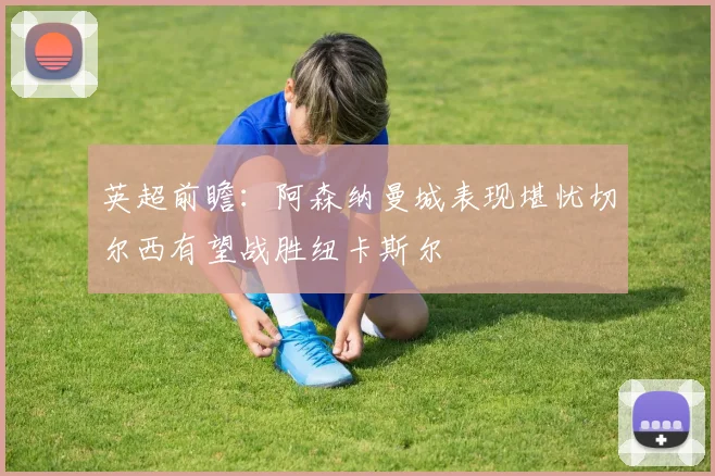 英超前瞻：阿森纳曼城表现堪忧切尔西有望战胜纽卡斯尔