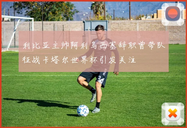 利比亚主帅阿利乌西塞辞职曾带队征战卡塔尔世界杯引发关注