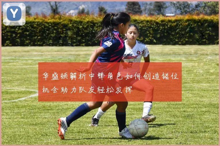 华盛顿解析中锋角色如何创造错位机会助力队友轻松发挥