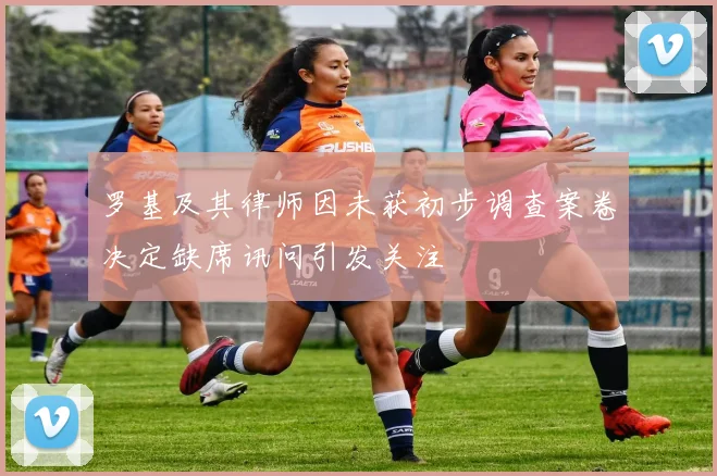 罗基及其律师因未获初步调查案卷决定缺席讯问引发关注