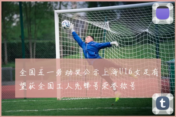 全国五一劳动奖公示上海U16女足有望获全国工人先锋号荣誉称号