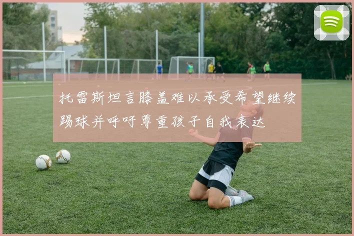 托雷斯坦言膝盖难以承受希望继续踢球并呼吁尊重孩子自我表达