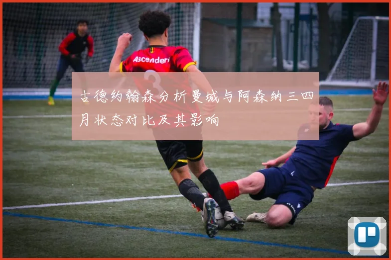 古德约翰森分析曼城与阿森纳三四月状态对比及其影响